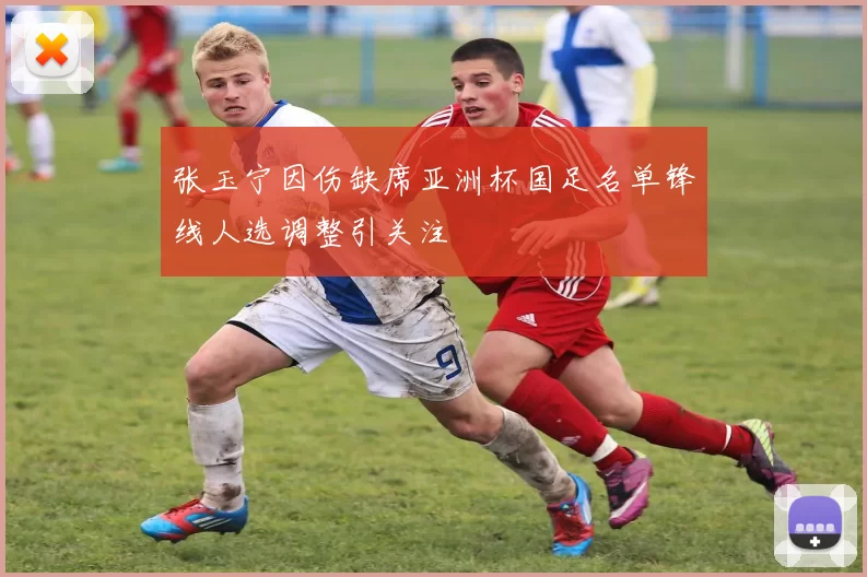 张玉宁因伤缺席亚洲杯国足名单锋线人选调整引关注