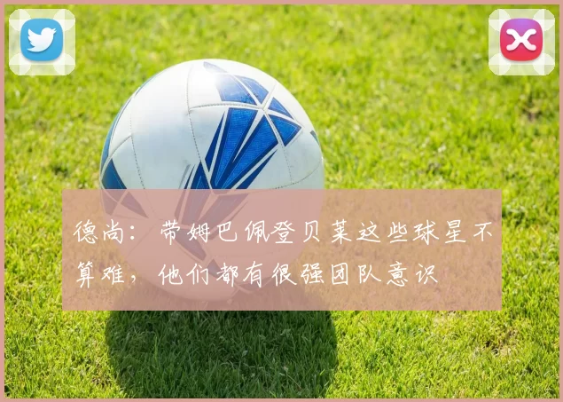 德尚：带姆巴佩登贝莱这些球星不算难，他们都有很强团队意识