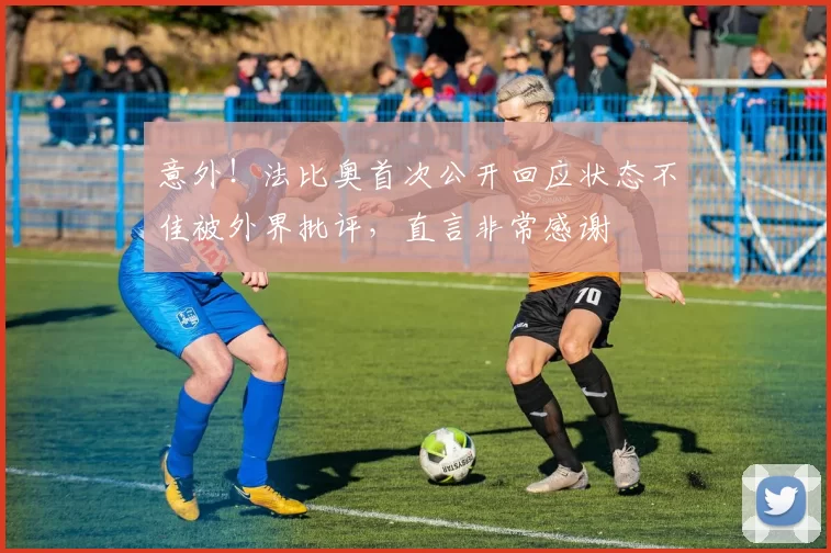 意外！法比奥首次公开回应状态不佳被外界批评，直言非常感谢