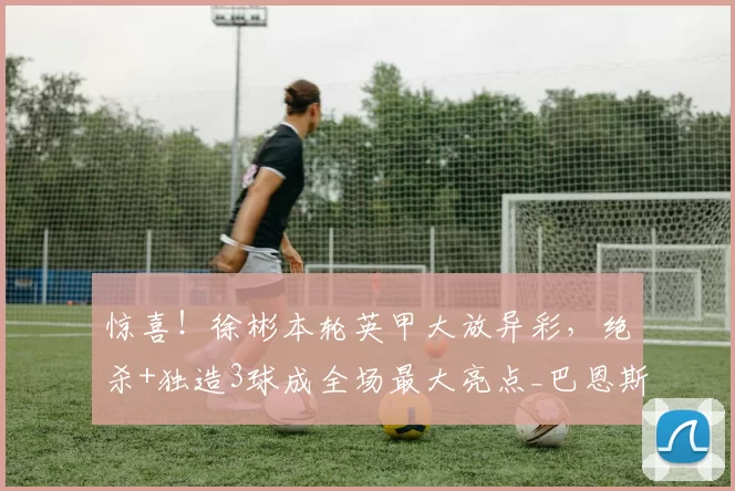 惊喜！徐彬本轮英甲大放异彩，绝杀+独造3球成全场最大亮点_巴恩斯利_比赛_联赛