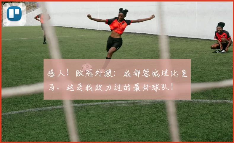 感人！欧冠外援：成都蓉城堪比皇马，这是我效力过的最好球队！