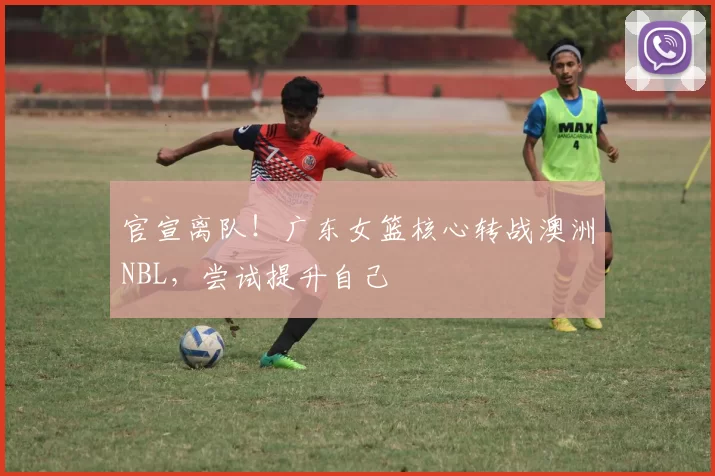官宣离队！广东女篮核心转战澳洲NBL，尝试提升自己