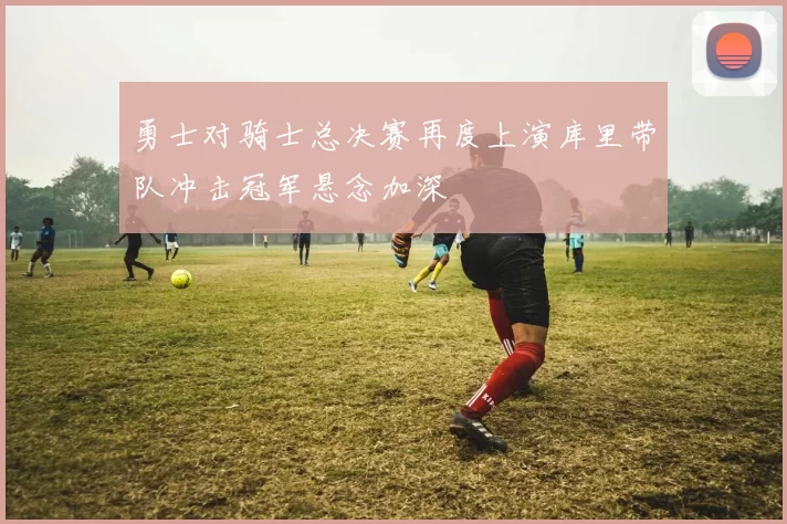 勇士对骑士总决赛再度上演库里带队冲击冠军悬念加深