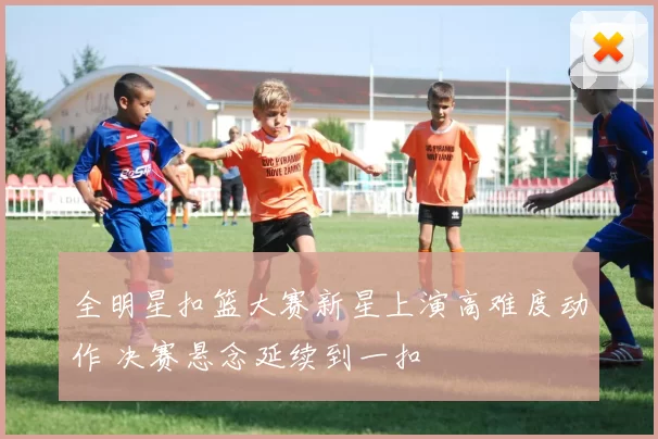 全明星扣篮大赛新星上演高难度动作 决赛悬念延续到一扣