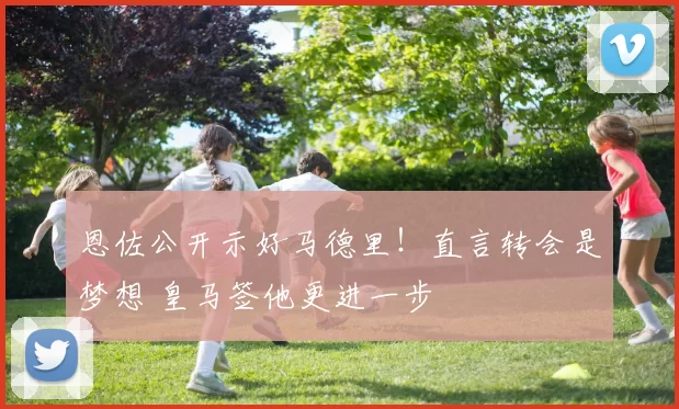 恩佐公开示好马德里！直言转会是梦想 皇马签他更进一步