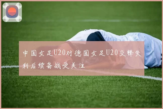 中国女足U20对德国女足U20交锋失利后续备战受关注