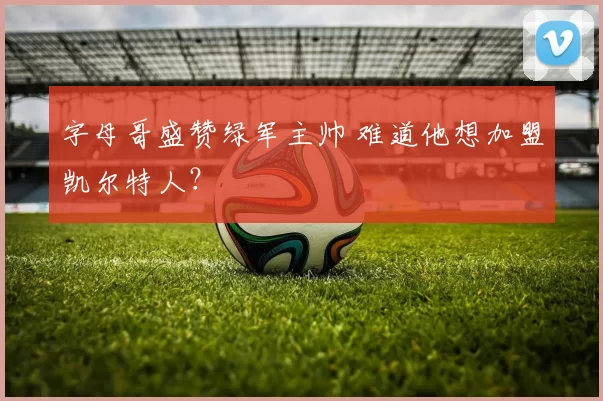 字母哥盛赞绿军主帅 难道他想加盟凯尔特人？