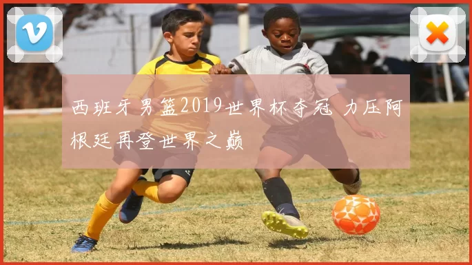 西班牙男篮2019世界杯夺冠 力压阿根廷再登世界之巅