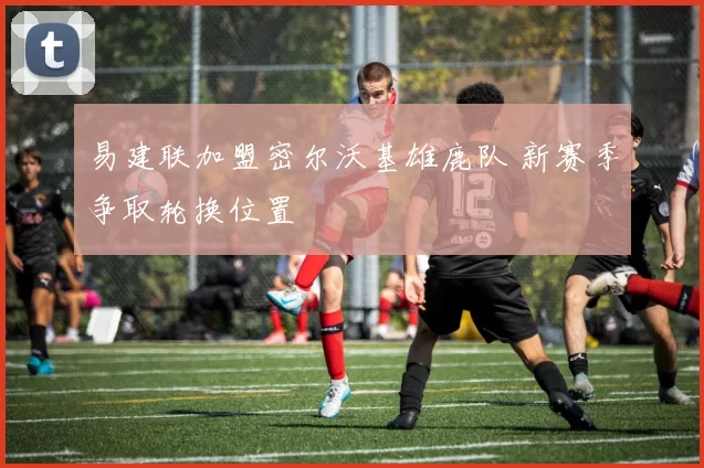 易建联加盟密尔沃基雄鹿队 新赛季争取轮换位置