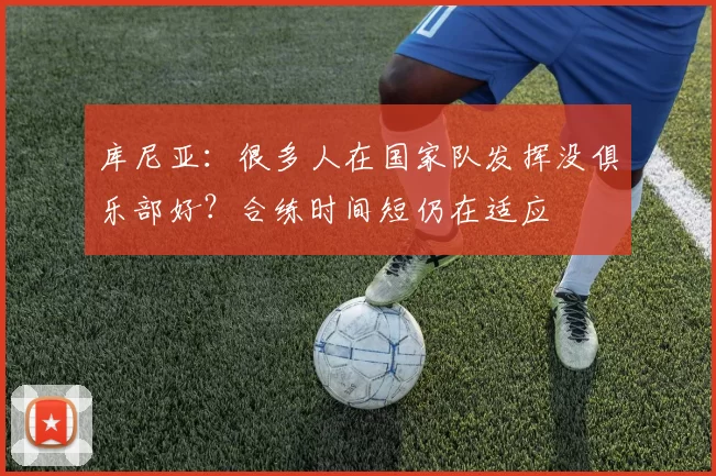 库尼亚：很多人在国家队发挥没俱乐部好？合练时间短仍在适应