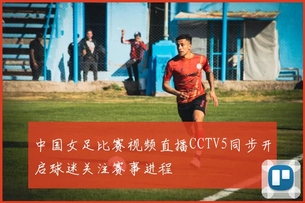 中国女足比赛视频直播CCTV5同步开启球迷关注赛事进程