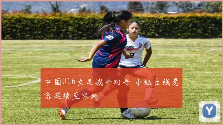 中国U16女足战平对手 小组出线悬念延续至末轮