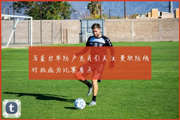 马奎尔单防卢克肖引关注 曼联防线对抗成为比赛看点