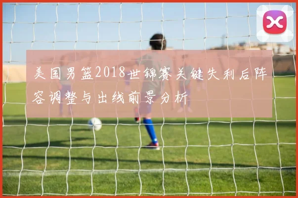 美国男篮2018世锦赛关键失利后阵容调整与出线前景分析