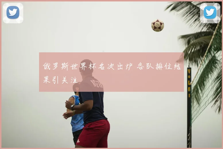 俄罗斯世界杯名次出炉 各队排位结果引关注