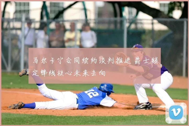 马尔卡宁合同续约谈判推进 爵士锁定锋线核心未来去向