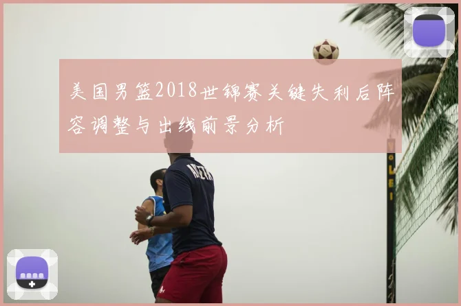 美国男篮2018世锦赛关键失利后阵容调整与出线前景分析