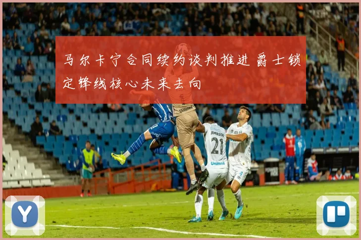 马尔卡宁合同续约谈判推进 爵士锁定锋线核心未来去向