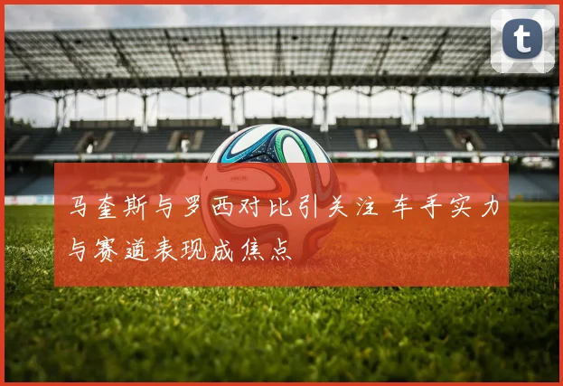 马奎斯与罗西对比引关注 车手实力与赛道表现成焦点