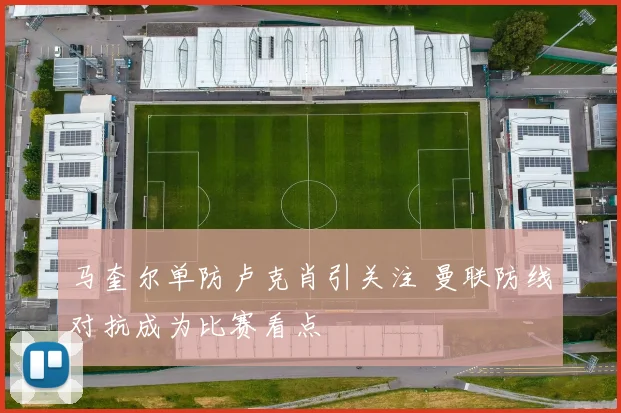 马奎尔单防卢克肖引关注 曼联防线对抗成为比赛看点