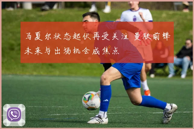 马夏尔状态起伏再受关注 曼联前锋未来与出场机会成焦点