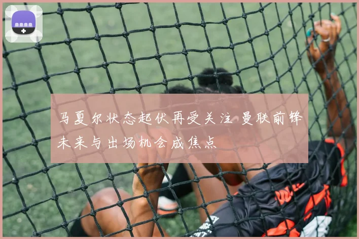 马夏尔状态起伏再受关注 曼联前锋未来与出场机会成焦点